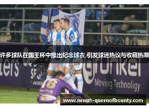 许多球队在国王杯中推出纪念球衣 引发球迷热议与收藏热潮