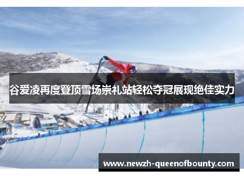 谷爱凌再度登顶雪场崇礼站轻松夺冠展现绝佳实力