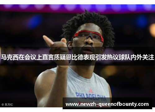 马克西在会议上直言质疑恩比德表现引发热议球队内外关注 马克西在会议上直言质疑恩比德表现引发热议球队内外关注
