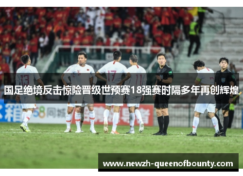 国足绝境反击惊险晋级世预赛18强赛时隔多年再创辉煌 国足绝境反击惊险晋级世预赛18强赛时隔多年再创辉煌