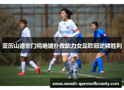 亚历山德里门将绝境扑救助力女足欧冠逆转胜利 亚历山德里门将绝境扑救助力女足欧冠逆转胜利