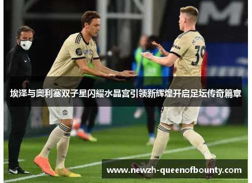 埃泽与奥利塞双子星闪耀水晶宫引领新辉煌开启足坛传奇篇章